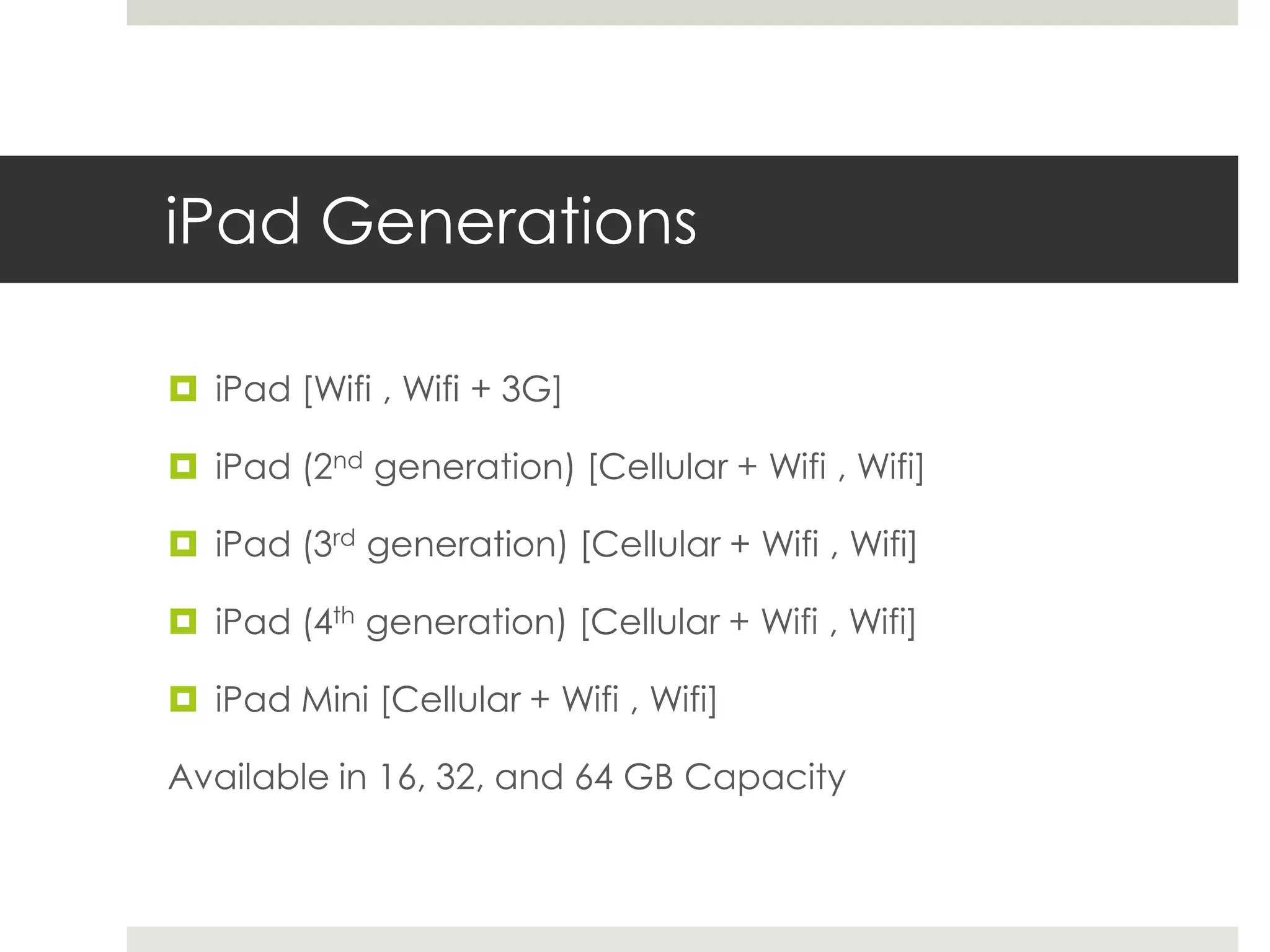 iPad Generations
 iPad [Wifi , Wifi + 3G]
 iPad (2nd generation) [Cellular + Wifi , Wifi]
 iPad (3rd generation) [Cellular + Wifi , Wifi]
 iPad (4th generation) [Cellular + Wifi , Wifi]
 iPad Mini [Cellular + Wifi , Wifi]
Available in 16, 32, and 64 GB Capacity
 
