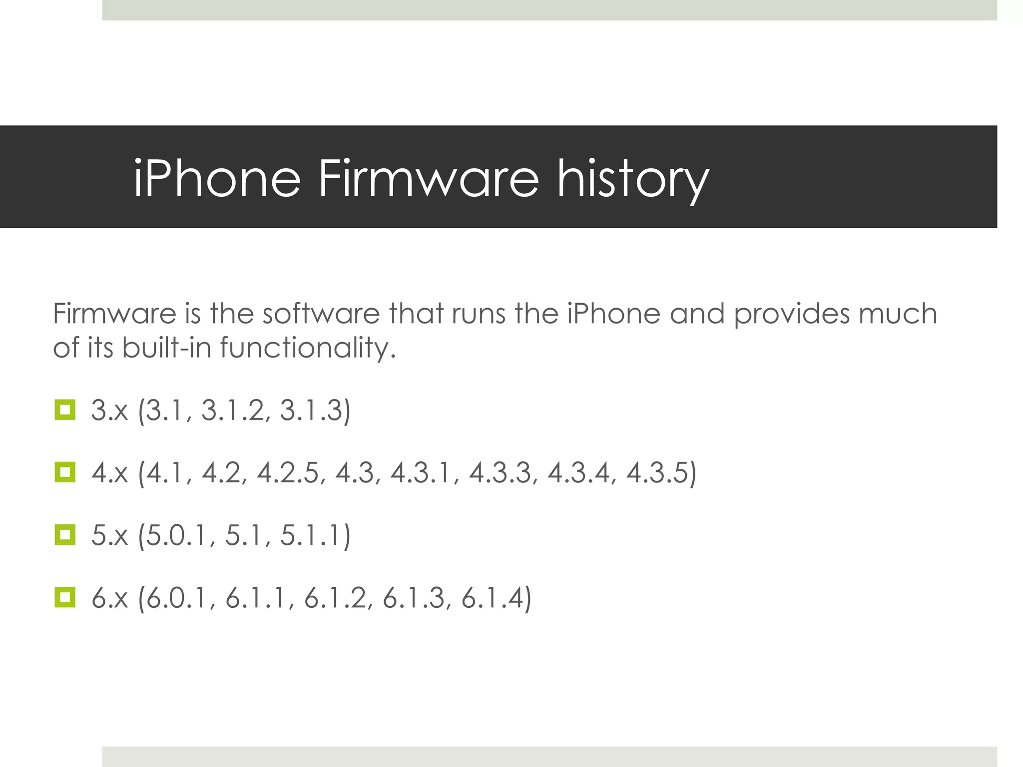 iPhone Firmware history
Firmware is the software that runs the iPhone and provides much
of its built-in functionality.
 3.x (3.1, 3.1.2, 3.1.3)
 4.x (4.1, 4.2, 4.2.5, 4.3, 4.3.1, 4.3.3, 4.3.4, 4.3.5)
 5.x (5.0.1, 5.1, 5.1.1)
 6.x (6.0.1, 6.1.1, 6.1.2, 6.1.3, 6.1.4)
 