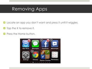 Removing Apps
 Locate an app you don’t want and press it until it wiggles.
 Tap the X to remove it.
 Press the Home button.
 