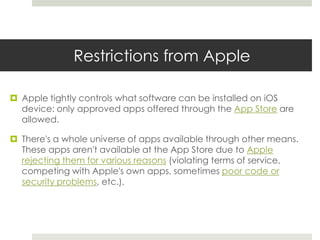 Restrictions from Apple
 Apple tightly controls what software can be installed on iOS
device: only approved apps offered through the App Store are
allowed.
 There's a whole universe of apps available through other means.
These apps aren't available at the App Store due to Apple
rejecting them for various reasons (violating terms of service,
competing with Apple's own apps, sometimes poor code or
security problems, etc.).
 