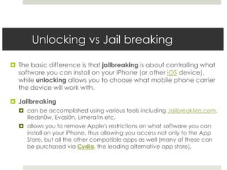 Unlocking vs Jail breaking
 The basic difference is that jailbreaking is about controlling what
software you can install on your iPhone (or other iOS device),
while unlocking allows you to choose what mobile phone carrier
the device will work with.
 Jailbreaking
 can be accomplished using various tools including JailbreakMe.com,
Redsn0w, Evasi0n, Limera1n etc.
 allows you to remove Apple's restrictions on what software you can
install on your iPhone, thus allowing you access not only to the App
Store, but all the other compatible apps as well (many of these can
be purchased via Cydia, the leading alternative app store).
 