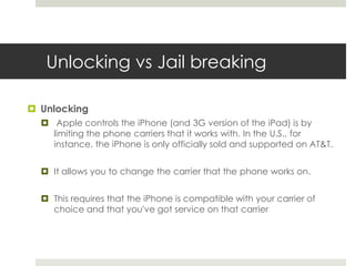 Unlocking vs Jail breaking
 Unlocking
 Apple controls the iPhone (and 3G version of the iPad) is by
limiting the phone carriers that it works with. In the U.S., for
instance, the iPhone is only officially sold and supported on AT&T.
 It allows you to change the carrier that the phone works on.
 This requires that the iPhone is compatible with your carrier of
choice and that you've got service on that carrier
 