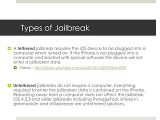 Types of Jailbreak
 A tethered jailbreak requires the iOS device to be plugged into a
computer when turned on. If the iPhone is not plugged into a
computer and booted with special software the device will not
enter a jailbroken state.
 Video : http://www.youtube.com/watch?v=QlYHV0vmTRU
 Untethered jailbreaks do not require a computer. Everything
required to enter the jailbroken state is contained on the iPhone.
Rebooting away from a computer does not affect the jailbreak.
iOS 4.3.3 and older jailbreaks including PwnageTool, limera1n,
greenpois0n and sn0wbreeze are untethered solutions.
 