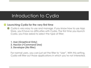 Introduction to Cydia
 Launching Cydia for the very first time
 Cydia is very easy to use and manage. If you know how to use App
Store, you’ll have no difficulties with Cydia. The first time you launch
Cydia, you’ll be asked to select the type of filter:
1. User (Graphical Only)
2. Hacker (+Command Line)
3. Developer (No filter)
For normal users, you can just set the filter to “User”. With this setting,
Cydia will filter out those applications in which you’re not interested.
 