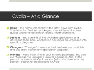 Cydia – At a Glance
 Home – The home screen shows the latest news from Cydia.
You’ll also find featured packages, source information, user
guides and other developer-related information here.
 Sections – You can find all the available applications and
download them here. Application packages are organized into
specific categories.
 Changes – “Changes” shows you the latest releases available
and also alerts you for any application upgrades.
 Manage – Keep track with all your installed packages. You can
use “Manage” to upgrade / uninstall packages. Also, it's the
place to add/remove Cydia source (will cover more later on).
Search – Search for applications in Cydia
 