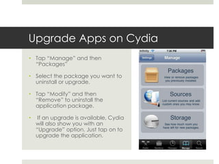 Upgrade Apps on Cydia
• Tap “Manage” and then
“Packages”
• Select the package you want to
uninstall or upgrade.
• Tap “Modify” and then
“Remove” to uninstall the
application package.
• If an upgrade is available, Cydia
will also show you with an
“Upgrade” option. Just tap on to
upgrade the application.
 
