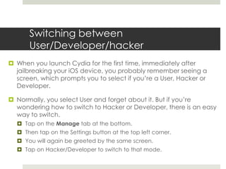 Switching between
User/Developer/hacker
 When you launch Cydia for the first time, immediately after
jailbreaking your iOS device, you probably remember seeing a
screen, which prompts you to select if you’re a User, Hacker or
Developer.
 Normally, you select User and forget about it. But if you’re
wondering how to switch to Hacker or Developer, there is an easy
way to switch.
 Tap on the Manage tab at the bottom.
 Then tap on the Settings button at the top left corner.
 You will again be greeted by the same screen.
 Tap on Hacker/Developer to switch to that mode.
 