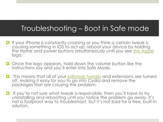 Troubleshooting – Boot in Safe mode
 If your iPhone is constantly crashing or you think a certain tweak is
causing something in iOS to act up, reboot your device by holding
the Home and power buttons simultaneously until you see the Apple
logo.
 Once the logo appears, hold down the volume button like the
instructions say and you’ll enter into Safe Mode.
 This means that all of your jailbreak tweaks and extensions are turned
off, making it easy for you to go into Cydia and remove the
packages that are causing the problem.
 If you’re not sure what tweak is responsible, then you’ll have to try
uninstalling and rebooting until you notice the problem go away. It’s
not a foolproof way to troubleshoot, but it’s not bad for a free, built-in
solution.
 
