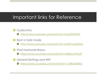 Important links for Reference
 Cydia Intro:
 http://www.youtube.com/watch?v=mLsafG0FrXA
 Boot in Safe mode
 http://www.youtube.com/watch?v=eJMS1woZMMc
 iPad Hardware Basics
 https://www.youtube.com/watch?v=645oLx-YK-E#!
 General Settings and WiFi
 https://www.youtube.com/watch?v=1_kHBaUA8VU
 