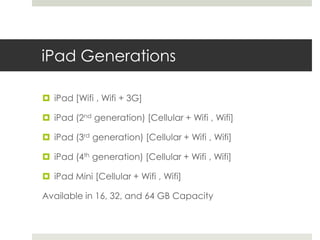 iPad Generations
 iPad [Wifi , Wifi + 3G]
 iPad (2nd generation) [Cellular + Wifi , Wifi]
 iPad (3rd generation) [Cellular + Wifi , Wifi]
 iPad (4th generation) [Cellular + Wifi , Wifi]
 iPad Mini [Cellular + Wifi , Wifi]
Available in 16, 32, and 64 GB Capacity
 