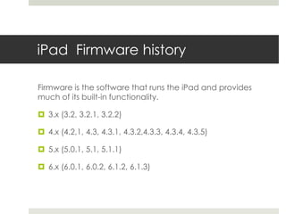 iPad Firmware history
Firmware is the software that runs the iPad and provides
much of its built-in functionality.
 3.x (3.2, 3.2.1, 3.2.2)
 4.x (4.2,1, 4.3, 4.3.1, 4.3.2,4.3.3, 4.3.4, 4.3.5)
 5.x (5.0.1, 5.1, 5.1.1)
 6.x (6.0.1, 6.0.2, 6.1.2, 6.1.3)
 