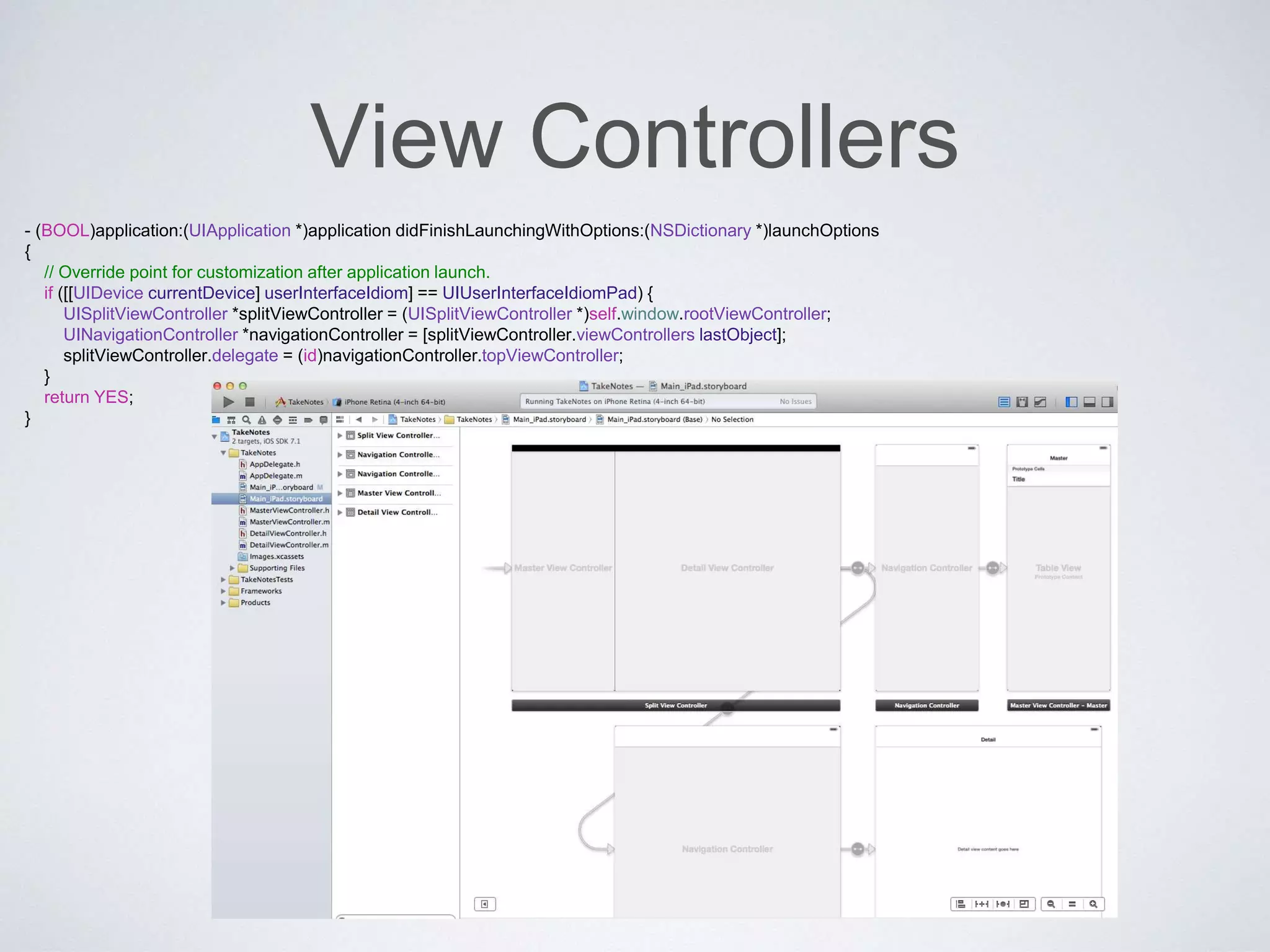 - (BOOL)application:(UIApplication *)application didFinishLaunchingWithOptions:(NSDictionary *)launchOptions 
{ 
// Override point for customization after application launch. 
if ([[UIDevice currentDevice] userInterfaceIdiom] == UIUserInterfaceIdiomPad) { 
UISplitViewController *splitViewController = (UISplitViewController *)self.window.rootViewController; 
UINavigationController *navigationController = [splitViewController.viewControllers lastObject]; 
splitViewController.delegate = (id)navigationController.topViewController; 
} 
return YES; 
} 
View Controllers 
 