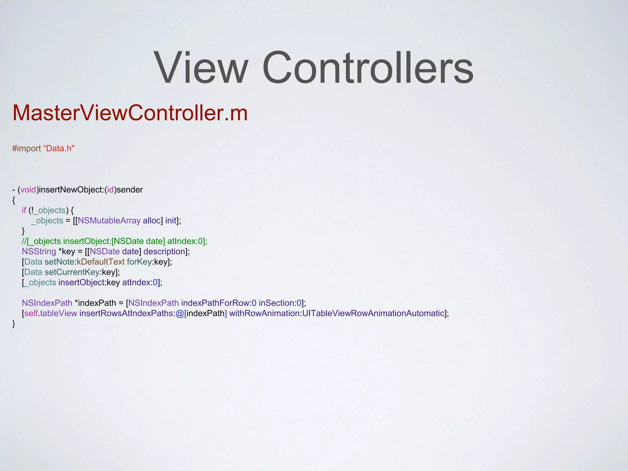 View Controllers 
MasterViewController.m 
#import “Data.h" 
- (void)insertNewObject:(id)sender 
{ 
if (!_objects) { 
_objects = [[NSMutableArray alloc] init]; 
} 
//[_objects insertObject:[NSDate date] atIndex:0]; 
NSString *key = [[NSDate date] description]; 
[Data setNote:kDefaultText forKey:key]; 
[Data setCurrentKey:key]; 
[_objects insertObject:key atIndex:0]; 
NSIndexPath *indexPath = [NSIndexPath indexPathForRow:0 inSection:0]; 
[self.tableView insertRowsAtIndexPaths:@[indexPath] withRowAnimation:UITableViewRowAnimationAutomatic]; 
} 
 