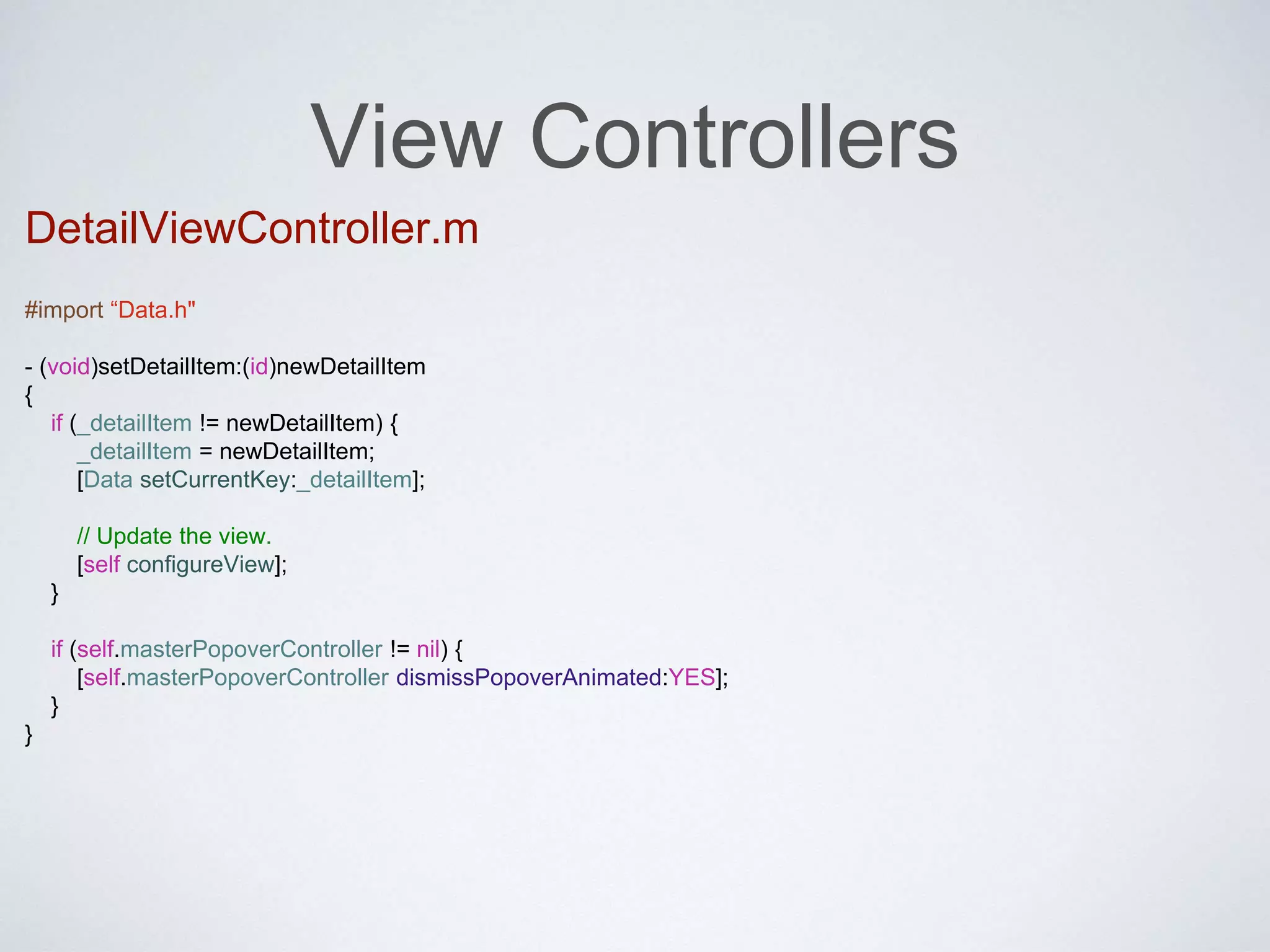 View Controllers 
DetailViewController.m 
#import “Data.h" 
- (void)setDetailItem:(id)newDetailItem 
{ 
if (_detailItem != newDetailItem) { 
_detailItem = newDetailItem; 
[Data setCurrentKey:_detailItem]; 
// Update the view. 
[self configureView]; 
} 
if (self.masterPopoverController != nil) { 
[self.masterPopoverController dismissPopoverAnimated:YES]; 
} 
} 
 