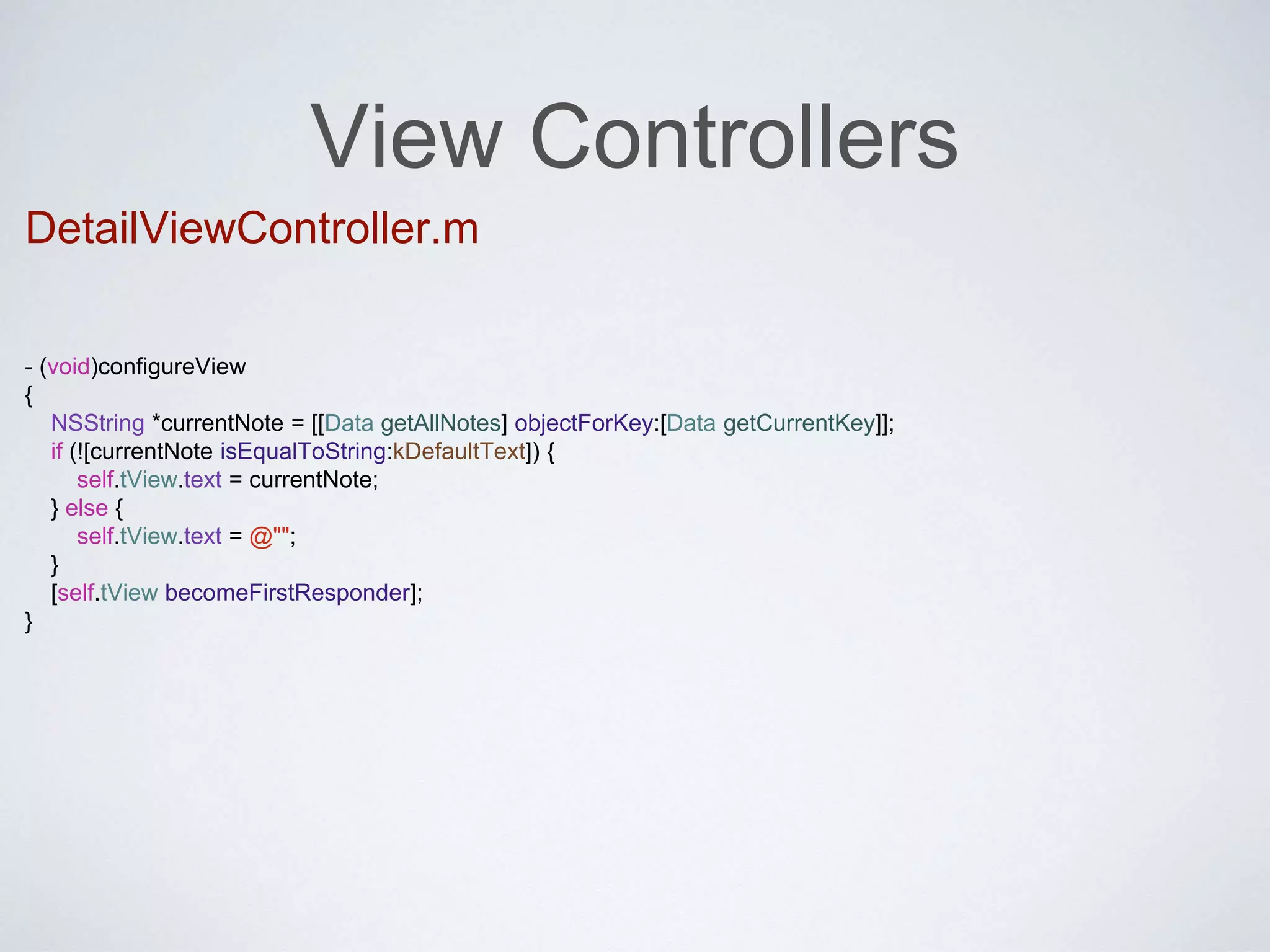 View Controllers 
DetailViewController.m 
- (void)configureView 
{ 
NSString *currentNote = [[Data getAllNotes] objectForKey:[Data getCurrentKey]]; 
if (![currentNote isEqualToString:kDefaultText]) { 
self.tView.text = currentNote; 
} else { 
self.tView.text = @""; 
} 
[self.tView becomeFirstResponder]; 
} 
 