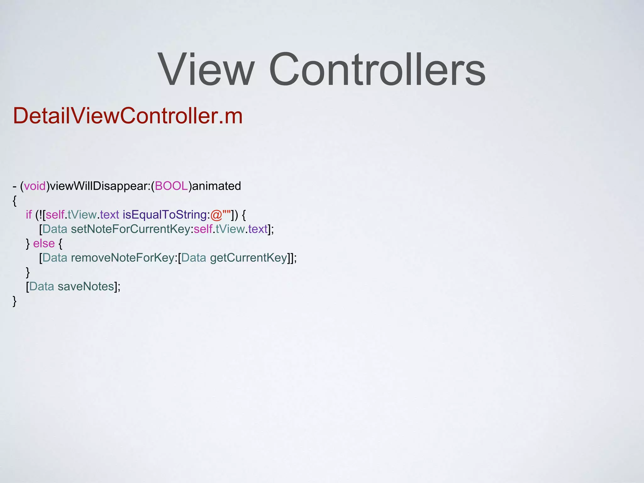 View Controllers 
DetailViewController.m 
- (void)viewWillDisappear:(BOOL)animated 
{ 
if (![self.tView.text isEqualToString:@""]) { 
[Data setNoteForCurrentKey:self.tView.text]; 
} else { 
[Data removeNoteForKey:[Data getCurrentKey]]; 
} 
[Data saveNotes]; 
} 
 