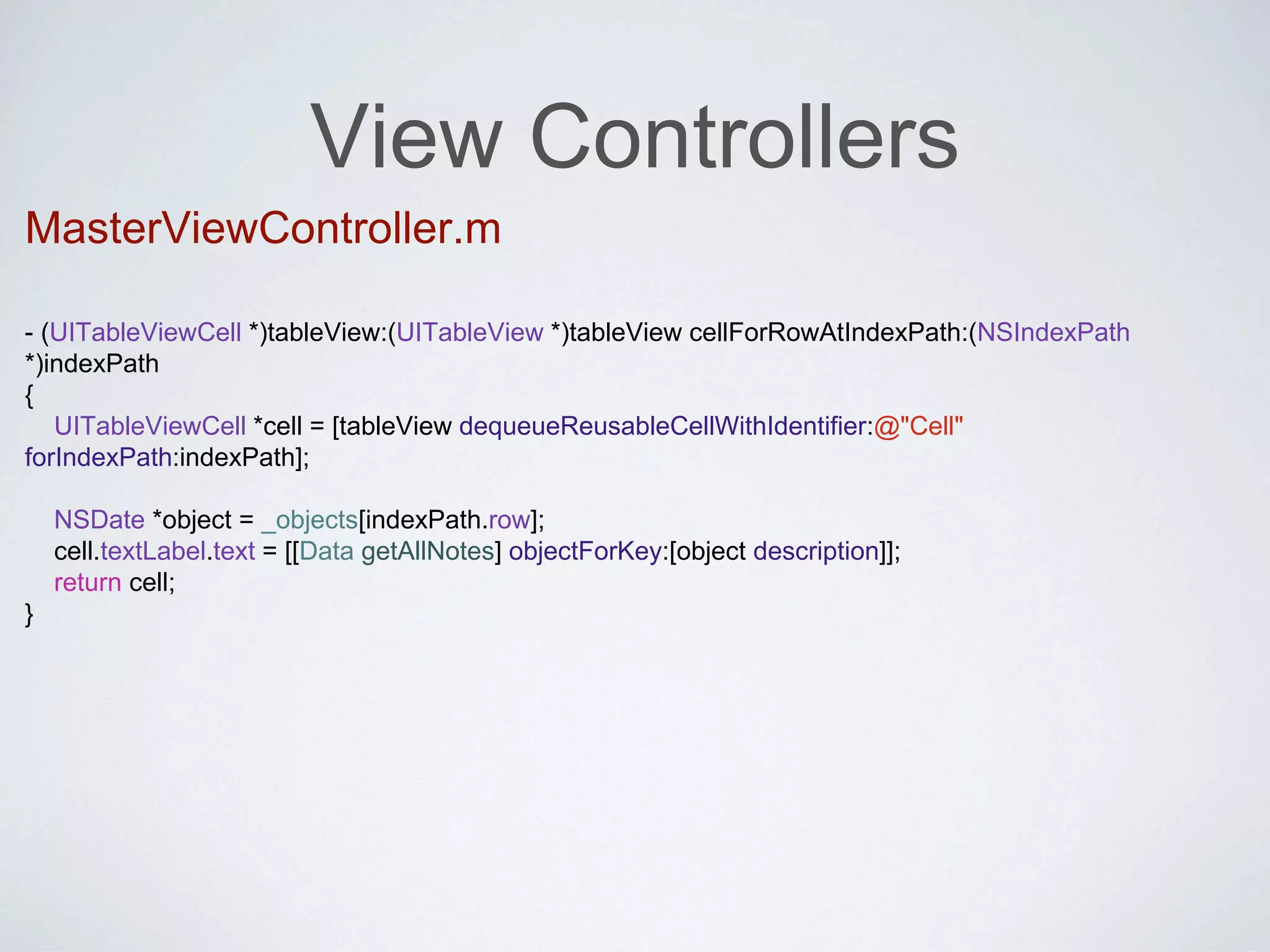 View Controllers 
MasterViewController.m 
- (UITableViewCell *)tableView:(UITableView *)tableView cellForRowAtIndexPath:(NSIndexPath 
*)indexPath 
{ 
UITableViewCell *cell = [tableView dequeueReusableCellWithIdentifier:@"Cell" 
forIndexPath:indexPath]; 
NSDate *object = _objects[indexPath.row]; 
cell.textLabel.text = [[Data getAllNotes] objectForKey:[object description]]; 
return cell; 
} 
 