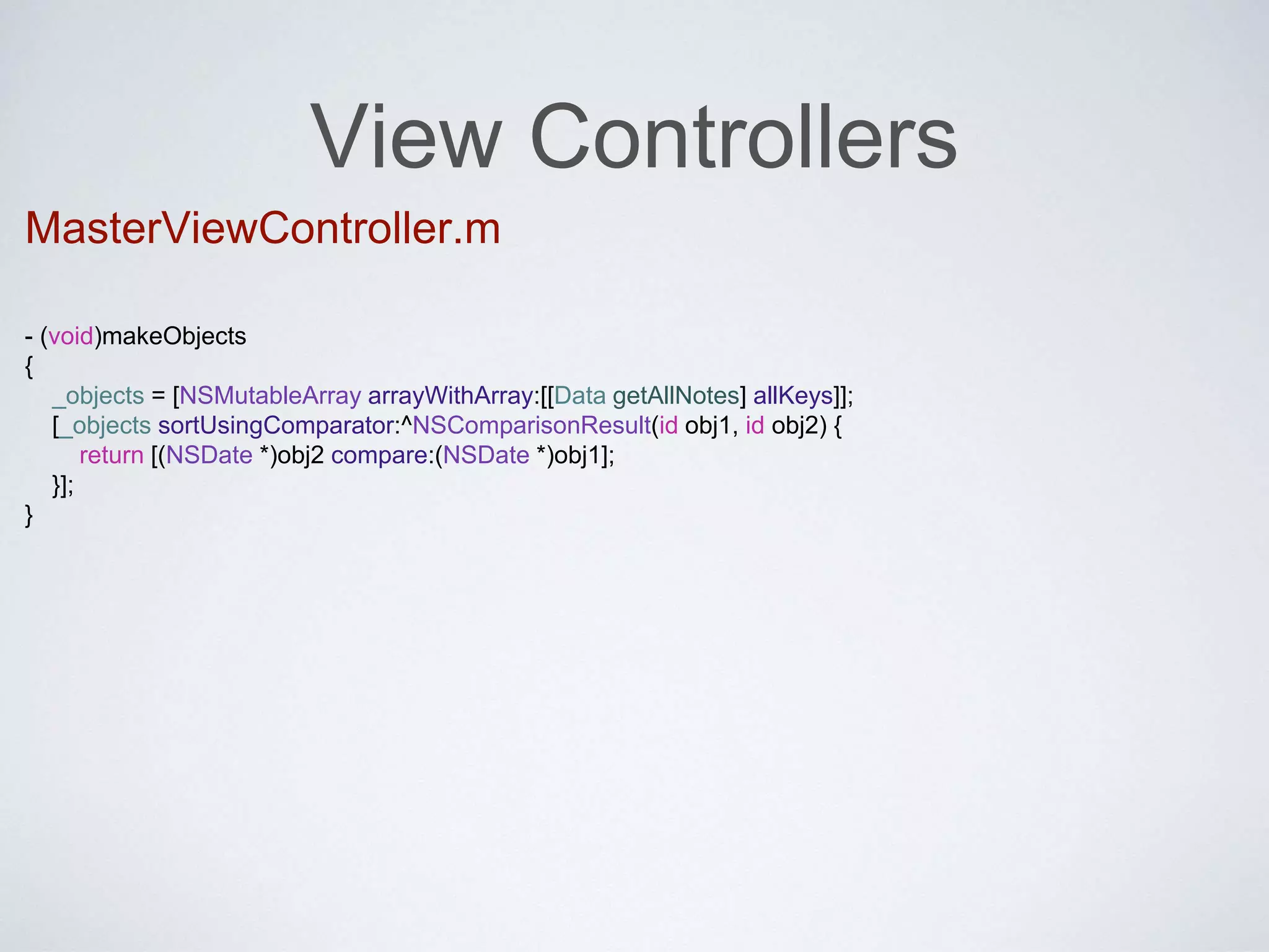 View Controllers 
MasterViewController.m 
- (void)makeObjects 
{ 
_objects = [NSMutableArray arrayWithArray:[[Data getAllNotes] allKeys]]; 
[_objects sortUsingComparator:^NSComparisonResult(id obj1, id obj2) { 
return [(NSDate *)obj2 compare:(NSDate *)obj1]; 
}]; 
} 
 