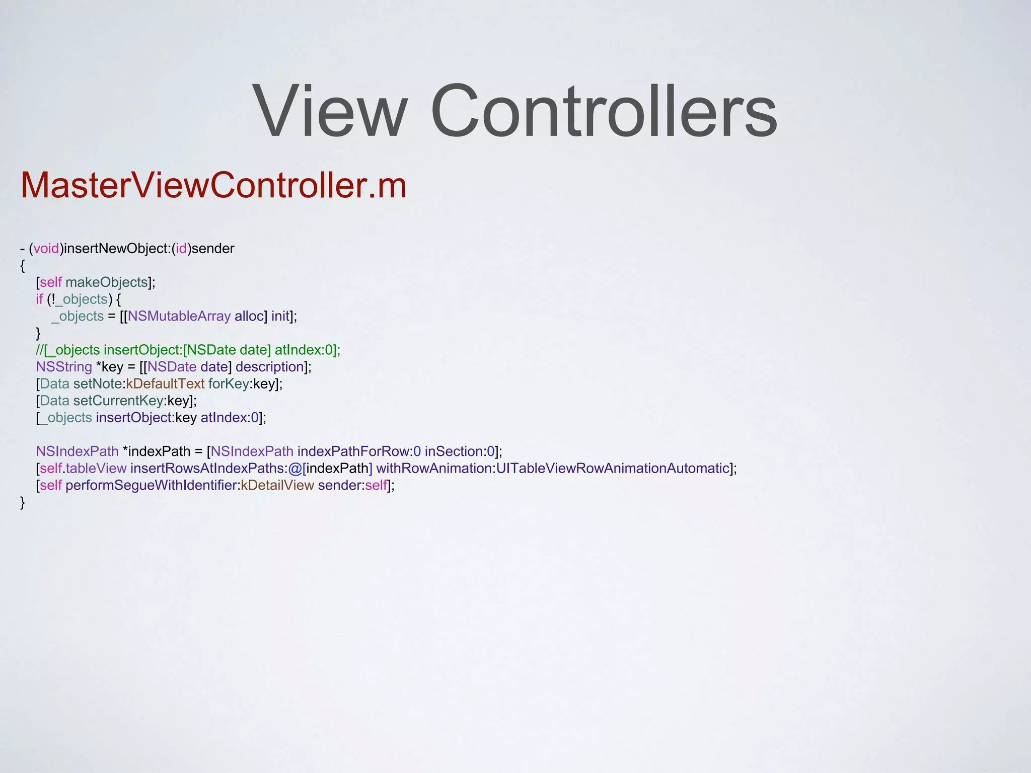 View Controllers 
MasterViewController.m 
- (void)insertNewObject:(id)sender 
{ 
[self makeObjects]; 
if (!_objects) { 
_objects = [[NSMutableArray alloc] init]; 
} 
//[_objects insertObject:[NSDate date] atIndex:0]; 
NSString *key = [[NSDate date] description]; 
[Data setNote:kDefaultText forKey:key]; 
[Data setCurrentKey:key]; 
[_objects insertObject:key atIndex:0]; 
NSIndexPath *indexPath = [NSIndexPath indexPathForRow:0 inSection:0]; 
[self.tableView insertRowsAtIndexPaths:@[indexPath] withRowAnimation:UITableViewRowAnimationAutomatic]; 
[self performSegueWithIdentifier:kDetailView sender:self]; 
} 
 