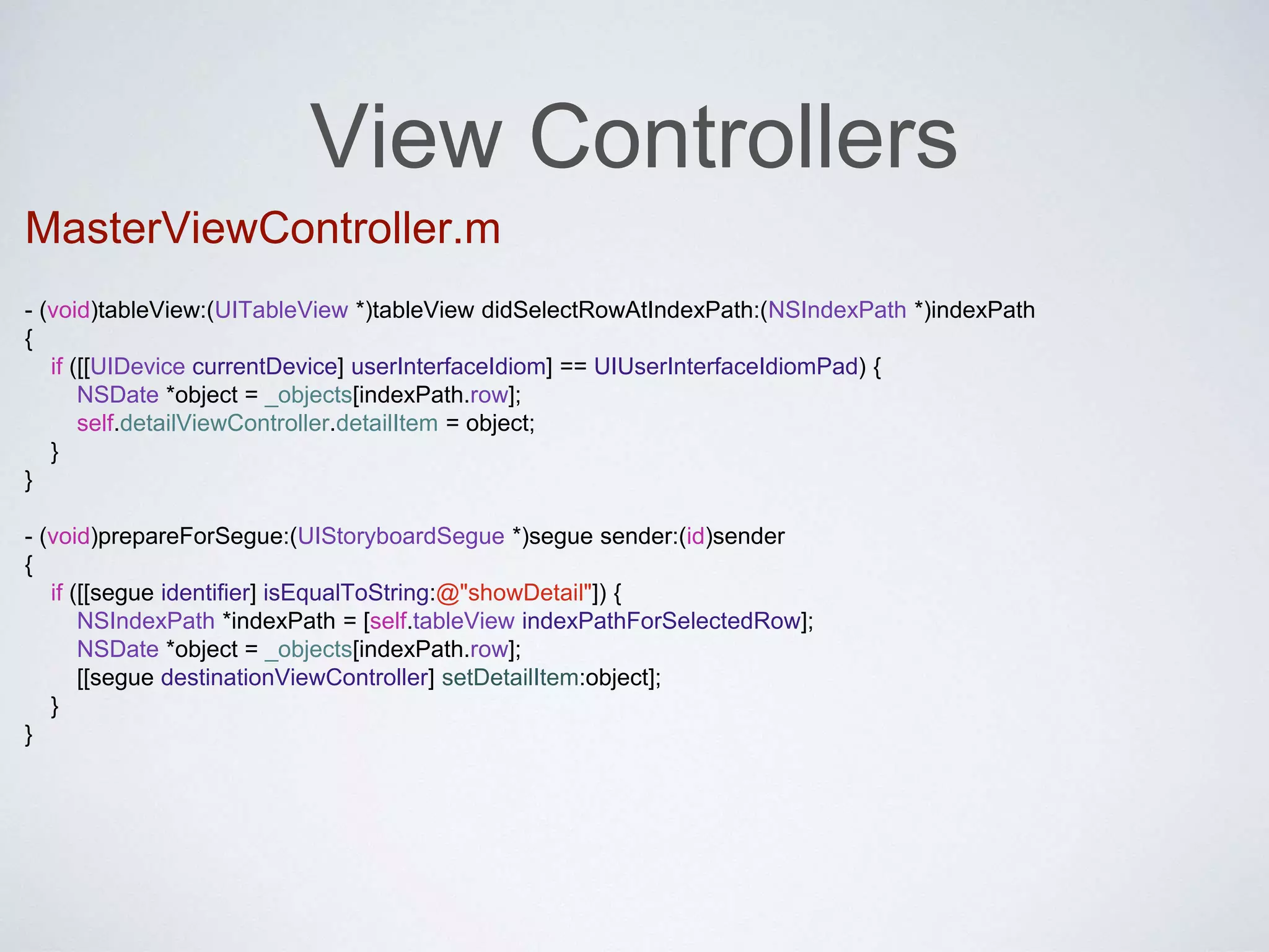 View Controllers 
MasterViewController.m 
- (void)tableView:(UITableView *)tableView didSelectRowAtIndexPath:(NSIndexPath *)indexPath 
{ 
if ([[UIDevice currentDevice] userInterfaceIdiom] == UIUserInterfaceIdiomPad) { 
NSDate *object = _objects[indexPath.row]; 
self.detailViewController.detailItem = object; 
} 
} 
- (void)prepareForSegue:(UIStoryboardSegue *)segue sender:(id)sender 
{ 
if ([[segue identifier] isEqualToString:@"showDetail"]) { 
NSIndexPath *indexPath = [self.tableView indexPathForSelectedRow]; 
NSDate *object = _objects[indexPath.row]; 
[[segue destinationViewController] setDetailItem:object]; 
} 
} 
 