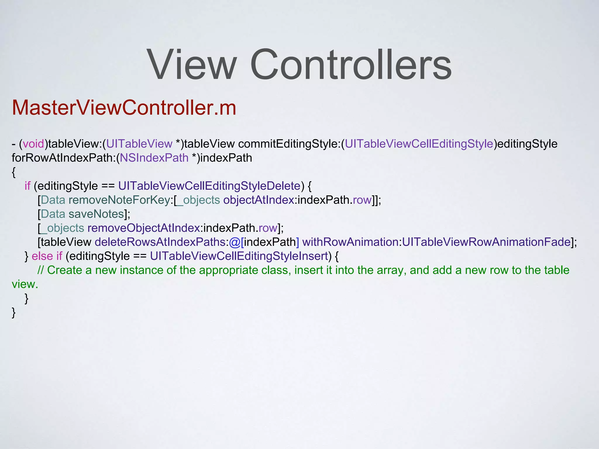 View Controllers 
MasterViewController.m 
- (void)tableView:(UITableView *)tableView commitEditingStyle:(UITableViewCellEditingStyle)editingStyle 
forRowAtIndexPath:(NSIndexPath *)indexPath 
{ 
if (editingStyle == UITableViewCellEditingStyleDelete) { 
[Data removeNoteForKey:[_objects objectAtIndex:indexPath.row]]; 
[Data saveNotes]; 
[_objects removeObjectAtIndex:indexPath.row]; 
[tableView deleteRowsAtIndexPaths:@[indexPath] withRowAnimation:UITableViewRowAnimationFade]; 
} else if (editingStyle == UITableViewCellEditingStyleInsert) { 
// Create a new instance of the appropriate class, insert it into the array, and add a new row to the table 
view. 
} 
} 
 