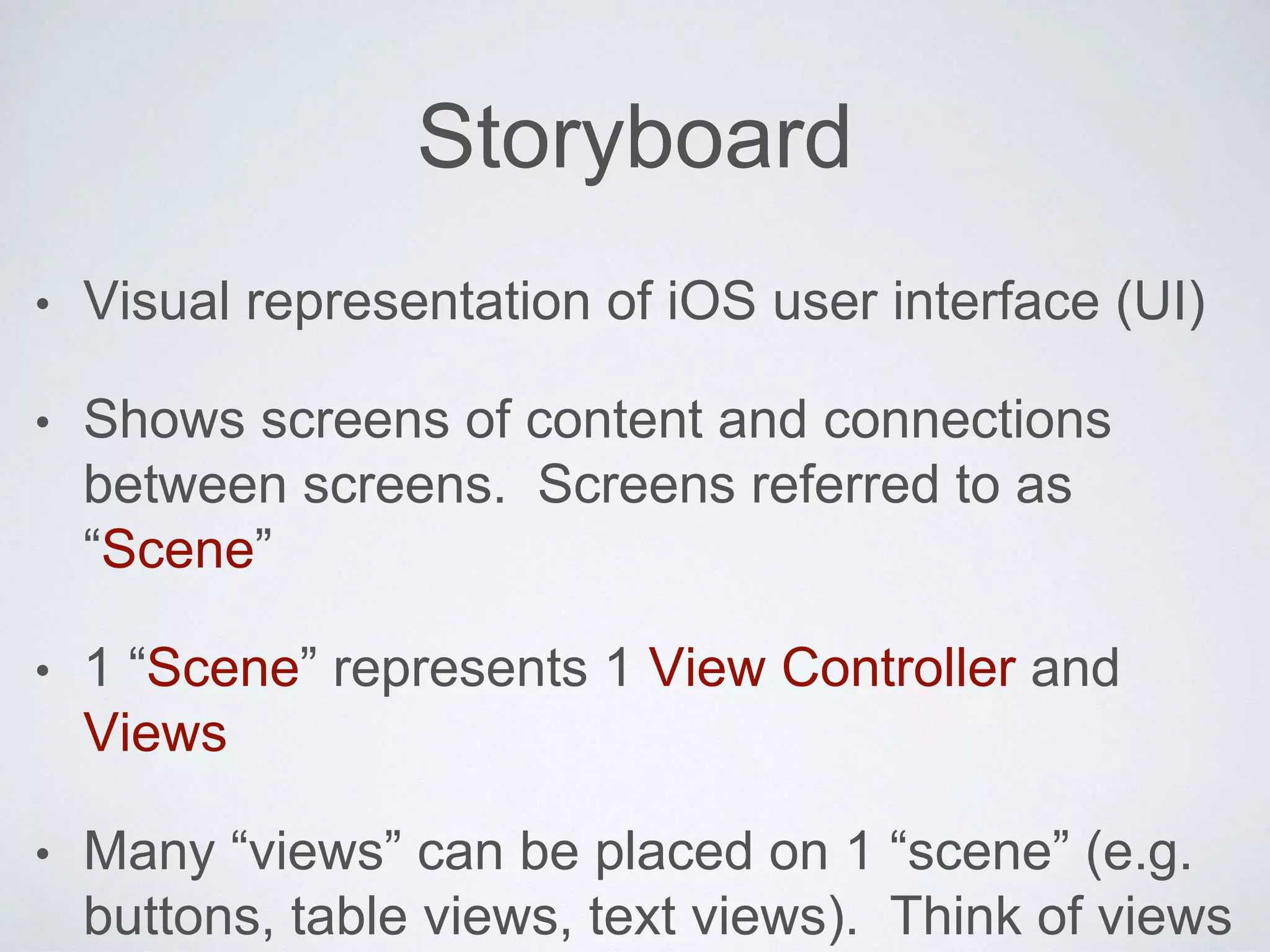 Storyboard 
• Visual representation of iOS user interface (UI) 
• Shows screens of content and connections 
between screens. Screens referred to as 
“Scene” 
• 1 “Scene” represents 1 View Controller and 
Views 
• Many “views” can be placed on 1 “scene” (e.g. 
buttons, table views, text views). Think of views 
 