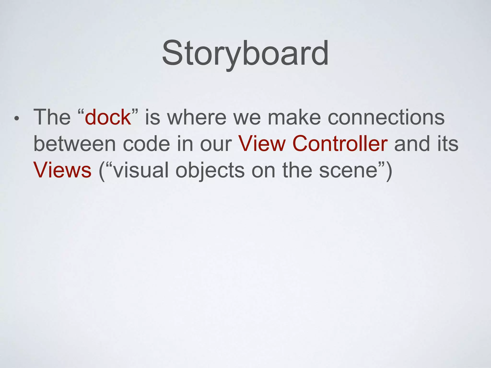 Storyboard 
• The “dock” is where we make connections 
between code in our View Controller and its 
Views (“visual objects on the scene”) 
 