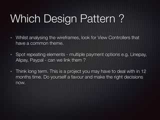 Which Design Pattern ?
Whilst analysing the wireframes, look for View Controllers that
have a common theme.
Spot repeating elements - multiple payment options e.g. Linepay,
Alipay, Paypal - can we link them ?
Think long term. This is a project you may have to deal with in 12
months time. Do yourself a favour and make the right decisions
now.
 