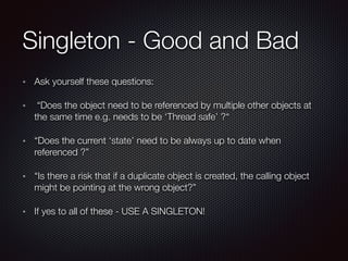 Singleton - Good and Bad
Ask yourself these questions:
“Does the object need to be referenced by multiple other objects at
the same time e.g. needs to be ‘Thread safe’ ?“
“Does the current ‘state’ need to be always up to date when
referenced ?”
“Is there a risk that if a duplicate object is created, the calling object
might be pointing at the wrong object?”
If yes to all of these - USE A SINGLETON!
 