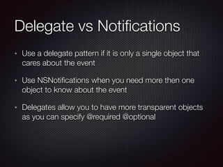 Delegate vs Notiﬁcations
Use a delegate pattern if it is only a single object that
cares about the event
Use NSNotiﬁcations when you need more then one
object to know about the event
Delegates allow you to have more transparent objects
as you can specify @required @optional
 