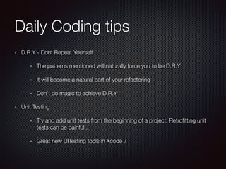 Daily Coding tips
D.R.Y - Dont Repeat Yourself
The patterns mentioned will naturally force you to be D.R.Y
It will become a natural part of your refactoring
Don’t do magic to achieve D.R.Y
Unit Testing
Try and add unit tests from the beginning of a project. Retroﬁtting unit
tests can be painful .
Great new UITesting tools in Xcode 7
 