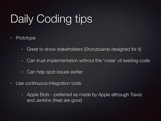 Daily Coding tips
Prototype
Great to show stakeholders (Storyboards designed for it)
Can trust implementation without the ‘noise’ of existing code
Can help spot issues earlier
Use continuous integration tools
Apple Bots - preferred as made by Apple although Travis
and Jenkins (free) are good
 