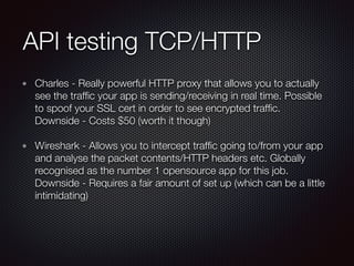 API testing TCP/HTTP
Charles - Really powerful HTTP proxy that allows you to actually
see the trafﬁc your app is sending/receiving in real time. Possible
to spoof your SSL cert in order to see encrypted trafﬁc.  
Downside - Costs $50 (worth it though)
Wireshark - Allows you to intercept trafﬁc going to/from your app
and analyse the packet contents/HTTP headers etc. Globally
recognised as the number 1 opensource app for this job. 
Downside - Requires a fair amount of set up (which can be a little
intimidating)
 