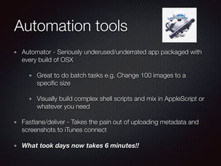 Automation tools
Automator - Seriously underused/underrated app packaged with
every build of OSX
Great to do batch tasks e.g. Change 100 images to a
speciﬁc size
Visually build complex shell scripts and mix in AppleScript or
whatever you need
Fastlane/deliver - Takes the pain out of uploading metadata and
screenshots to iTunes connect
What took days now takes 6 minutes!!
 
