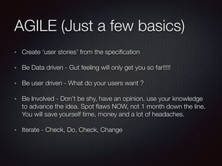 AGILE (Just a few basics)
Create ‘user stories’ from the speciﬁcation
Be Data driven - Gut feeling will only get you so far!!!!!
Be user driven - What do your users want ?
Be Involved - Don’t be shy, have an opinion, use your knowledge
to advance the idea. Spot ﬂaws NOW, not 1 month down the line.
You will save yourself time, money and a lot of headaches.
Iterate - Check, Do, Check, Change
 
