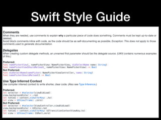 Swift Style Guide
Comments
When they are needed, use comments to explain why a particular piece of code does something. Comments must be kept up-to-date or
deleted.

Avoid block comments inline with code, as the code should be as self-documenting as possible. Exception: This does not apply to those
comments used to generate documentation.
Delegates
When creating custom delegate methods, an unnamed ﬁrst parameter should be the delegate source. (UIKit contains numerous examples
of this.)
Preferred:

func namePickerView(_ namePickerView: NamePickerView, didSelectName name: String)
func namePickerViewShouldReload(_ namePickerView: NamePickerView) -> Bool
Not Preferred:

func didSelectName(namePicker: NamePickerViewController, name: String)
func namePickerShouldReload() -> Bool
Use Type Inferred Context
Use compiler inferred context to write shorter, clear code. (Also see Type Inference.)

Preferred:

let selector = #selector(viewDidLoad)
view.backgroundColor = .red
let toView = context.view(forKey: .to)
let view = UIView(frame: .zero)
Not Preferred:

let selector = #selector(ViewController.viewDidLoad)
view.backgroundColor = UIColor.red
let toView = context.view(forKey: UITransitionContextViewKey.to)
let view = UIView(frame: CGRect.zero)
 