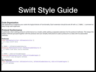 Swift Style Guide
Code Organization
Use extensions to organize your code into logical blocks of functionality. Each extension should be set oﬀ with a // MARK: - comment to
keep things well-organized.

Protocol Conformance
In particular, when adding protocol conformance to a model, prefer adding a separate extension for the protocol methods. This keeps the
related methods grouped together with the protocol and can simplify instructions to add a protocol to a class with its associated
methods.

Preferred:

class MyViewController: UIViewController {
// class stuff here
}
// MARK: - UITableViewDataSource
extension MyViewController: UITableViewDataSource {
// table view data source methods
}
// MARK: - UIScrollViewDelegate
extension MyViewController: UIScrollViewDelegate {
// scroll view delegate methods
}
Not Preferred:

class MyViewController: UIViewController, UITableViewDataSource, UIScrollViewDelegate {
// all methods
}
 