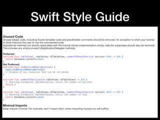 Swift Style Guide
Unused Code
Unused (dead) code, including Xcode template code and placeholder comments should be removed. An exception is when your tutorial
or book instructs the user to use the commented code.

Aspirational methods not directly associated with the tutorial whose implementation simply calls the superclass should also be removed.
This includes any empty/unused UIApplicationDelegate methods.

Preferred:

override func tableView(_ tableView: UITableView, numberOfRowsInSection section: Int) -> Int {
return Database.contacts.count
}
Not Preferred:

override func didReceiveMemoryWarning() {
super.didReceiveMemoryWarning()
// Dispose of any resources that can be recreated.
}
override func numberOfSections(in tableView: UITableView) -> Int {
// #warning Incomplete implementation, return the number of sections
return 1
}
override func tableView(_ tableView: UITableView, numberOfRowsInSection section: Int) -> Int {
// #warning Incomplete implementation, return the number of rows
return Database.contacts.count
}
Minimal Imports
Keep imports minimal. For example, don't import UIKit when importing Foundation will suﬃce.
 
