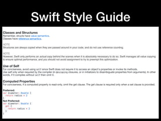 Swift Style Guide
Classes and Structures
Remember, structs have value semantics. 

Classes have reference semantics.

NOTE
Structures are always copied when they are passed around in your code, and do not use reference counting.
NOTE
However, Swift only performs an actual copy behind the scenes when it is absolutely necessary to do so. Swift manages all value copying
to ensure optimal performance, and you should not avoid assignment to try to preempt this optimization.
Use of Self
For conciseness, avoid using self since Swift does not require it to access an object's properties or invoke its methods.

Use self only when required by the compiler (in @escaping closures, or in initializers to disambiguate properties from arguments). In other
words, if it compiles without self then omit it.

Computed Properties
For conciseness, if a computed property is read-only, omit the get clause. The get clause is required only when a set clause is provided.

Preferred:

var diameter: Double {
return radius * 2
}
Not Preferred:

var diameter: Double {
get {
return radius * 2
}
}
 