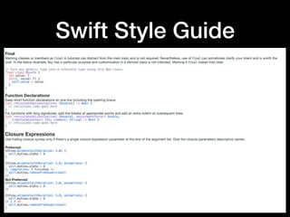 Swift Style Guide
Final
Marking classes or members as final in tutorials can distract from the main topic and is not required. Nevertheless, use of final can sometimes clarify your intent and is worth the
cost. In the below example, Box has a particular purpose and customization in a derived class is not intended. Marking it final makes that clear.

// Turn any generic type into a reference type using this Box class.
final class Box<T> {
let value: T
init(_ value: T) {
self.value = value
}
}
Function Declarations
Keep short function declarations on one line including the opening brace:

func reticulateSplines(spline: [Double]) -> Bool {
// reticulate code goes here
}
For functions with long signatures, add line breaks at appropriate points and add an extra indent on subsequent lines:

func reticulateSplines(spline: [Double], adjustmentFactor: Double,
translateConstant: Int, comment: String) -> Bool {
// reticulate code goes here
}
Closure Expressions
Use trailing closure syntax only if there's a single closure expression parameter at the end of the argument list. Give the closure parameters descriptive names.

Preferred:

UIView.animate(withDuration: 1.0) {
self.myView.alpha = 0
}
UIView.animate(withDuration: 1.0, animations: {
self.myView.alpha = 0
}, completion: { finished in
self.myView.removeFromSuperview()
})
Not Preferred:

UIView.animate(withDuration: 1.0, animations: {
self.myView.alpha = 0
})
UIView.animate(withDuration: 1.0, animations: {
self.myView.alpha = 0
}) { f in
self.myView.removeFromSuperview()
}
 