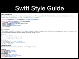 Swift Style Guide
Lazy Initialization
Consider using lazy initialization for ﬁner grain control over object lifetime. This is especially true for UIViewController that loads views lazily. You can either use a
closure that is immediately called { }() or call a private factory method. Example:

lazy var locationManager: CLLocationManager = self.makeLocationManager()
private func makeLocationManager() -> CLLocationManager {
let manager = CLLocationManager()
manager.desiredAccuracy = kCLLocationAccuracyBest
manager.delegate = self
manager.requestAlwaysAuthorization()
return manager
}
Type Inference
Prefer compact code and let the compiler infer the type for constants or variables of single instances. Type inference is also appropriate for small (non-empty) arrays
and dictionaries. When required, specify the speciﬁc type such as CGFloat or Int16.

Preferred:

let message = "Click the button"
let currentBounds = computeViewBounds()
var names = ["Mic", "Sam", "Christine"]
let maximumWidth: CGFloat = 106.5
Not Preferred:

let message: String = "Click the button"
let currentBounds: CGRect = computeViewBounds()
let names = [String]()
Syntactic Sugar
Prefer the shortcut versions of type declarations over the full generics syntax.

Preferred:

var deviceModels: [String]
var employees: [Int: String]
var faxNumber: Int?
Not Preferred:

var deviceModels: Array<String>
var employees: Dictionary<Int, String>
var faxNumber: Optional<Int>
 