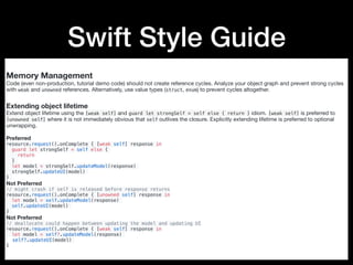 Swift Style Guide
Memory Management
Code (even non-production, tutorial demo code) should not create reference cycles. Analyze your object graph and prevent strong cycles
with weak and unowned references. Alternatively, use value types (struct, enum) to prevent cycles altogether.

Extending object lifetime
Extend object lifetime using the [weak self] and guard let strongSelf = self else { return } idiom. [weak self] is preferred to
[unowned self] where it is not immediately obvious that self outlives the closure. Explicitly extending lifetime is preferred to optional
unwrapping.

Preferred

resource.request().onComplete { [weak self] response in
guard let strongSelf = self else {
return
}
let model = strongSelf.updateModel(response)
strongSelf.updateUI(model)
}
Not Preferred

// might crash if self is released before response returns
resource.request().onComplete { [unowned self] response in
let model = self.updateModel(response)
self.updateUI(model)
}
Not Preferred

// deallocate could happen between updating the model and updating UI
resource.request().onComplete { [weak self] response in
let model = self?.updateModel(response)
self?.updateUI(model)
}
 