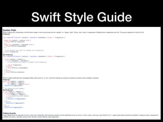 Swift Style Guide
Golden Path
When coding with conditionals, the left-hand margin of the code should be the "golden" or "happy" path. That is, don't nest if statements. Multiple return statements are OK. The guard statement is built for this.

Preferred:
func computeFFT(context: Context?, inputData: InputData?) throws -> Frequencies {
guard let context = context else {
throw FFTError.noContext
}
guard let inputData = inputData else {
throw FFTError.noInputData
}
// use context and input to compute the frequencies
return frequencies
}
Not Preferred:

func computeFFT(context: Context?, inputData: InputData?) throws -> Frequencies {
if let context = context {
if let inputData = inputData {
// use context and input to compute the frequencies
return frequencies
} else {
throw FFTError.noInputData
}
} else {
throw FFTError.noContext
}
}
When multiple optionals are unwrapped either with guard or if let, minimize nesting by using the compound version when possible. Example:

Preferred:

guard let number1 = number1,
let number2 = number2,
let number3 = number3 else {
fatalError("impossible")
}
// do something with numbers
Not Preferred:

if let number1 = number1 {
if let number2 = number2 {
if let number3 = number3 {
// do something with numbers
} else {
fatalError("impossible")
}
} else {
fatalError("impossible")
}
} else {
fatalError("impossible")
}
Failing Guards
Guard statements are required to exit in some way. Generally, this should be simple one line statement such as return, throw, break, continue, and fatalError(). Large code blocks should be avoided. If cleanup code is required for
multiple exit points, consider using a defer block to avoid cleanup code duplication.
 