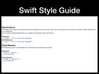 Swift Style Guide
Semicolons
Swift does not require a semicolon after each statement in your code. They are only required if you wish to combine multiple statements
on a single line.

Do not write multiple statements on a single line separated with semicolons.

Preferred:

let swift = "not a scripting language"
Not Preferred:

let swift = "not a scripting language”;
Parentheses
Parentheses around conditionals are not required and should be omitted.

Preferred:

if name == "Hello" {
print("World")
}
Not Preferred:

if (name == "Hello") {
print("World")
}
 