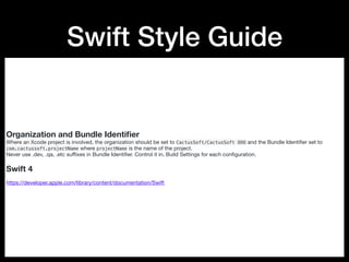 Swift Style Guide
Organization and Bundle Identiﬁer
Where an Xcode project is involved, the organization should be set to CactusSoft/CactusSoft OOO and the Bundle Identiﬁer set to
com.cactussoft.projectName where projectName is the name of the project.

Never use .dev, .qa, .etc suﬃxes in Bundle Identiﬁer. Control it in. Build Settings for each conﬁguration.

Swift 4
https://developer.apple.com/library/content/documentation/Swift
 