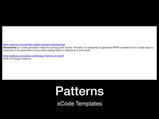 Patterns
xCode Templates
https://github.com/rambler-digital-solutions/Generamba

Generamba is a code generator made for working with Xcode. Primarily it is designed to generate VIPER modules but it is quite easy to
customize it for generation of any other classes (both in Objective-C and Swift).

https://github.com/ochococo/Design-Patterns-In-Swift

Swift 3.0 Design Patterns.

 