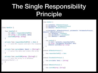 The Single Responsibility
Principle
class Handler {
 
    func handle() {
        let data = requestDataToAPI()
        let array = parse(data: data)
        saveToDB(array: array)
    }
 
    private func requestDataToAPI() -> Data {
        // send API request and wait the response
    }
 
    private func parse(data: Data) -> [String] {
        // parse the data and create the array
    }
 
    private func saveToDB(array: [String]) {
        // save the array in a database
(CoreData/Realm/...)
    }
}
class Handler {
 
    let apiHandler: APIHandlerProtocol
    let parseHandler: ParseHandlerProtocol
    let dbHandler: DBHandlerProtocol
 
    init(apiHandler: APIHandlerProtocol, parseHandler: ParseHandlerProtocol,
dbHandler: DBHandlerProtocol) {
        self.apiHandler = apiHandler
        self.parseHandler = parseHandler
        self.dbHandler = dbHandler
    }
 
    func handle() {
        let data = apiHandler.requestDataToAPI()
        let array = parseHandler.parse(data: data)
        dbHandler.saveToDB(array: array)
    }
}
 
protocol APIHandlerProtocol {
 
    func requestDataToAPI() -> Data
}
 
protocol ParseHandlerProtocol {
 
    func parse(data: Data) -> [String]
}
 
protocol DBHandlerProtocol {
 
    func saveToDB(array: [String])
}
 
