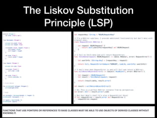 The Liskov Substitution
Principle (LSP)
protocol Polygon {
    var area: Float { get }
}
 
class Rectangle: Polygon {
 
    private let width: Float
    private let length: Float
 
    init(width: Float, length: Float) {
        self.width = width
        self.length = length
    }
 
    var area: Float {
        return width * length
    }
}
 
class Square: Polygon {
 
    private let side: Float
 
    init(side: Float) {
        self.side = side
    }
 
    var area: Float {
        return pow(side, 2)
    }
}
 
// Client Method
 
func printArea(of polygon: Polygon) {
    print(polygon.area)
}
 
// Usage
 
let rectangle = Rectangle(width: 2, length: 5)
printArea(of: rectangle) // 10
 
let square = Square(side: 2)
printArea(of: square) // 4
let requestKey: String = "NSURLRequestKey"
// I'm a NSError subclass. I provide additional functionality but don't mess with
original ones.
class RequestError: NSError {
var request: NSURLRequest? {
return self.userInfo[requestKey] as? NSURLRequest
}
}
// I fail to fetch data and will return RequestError.
func fetchData(request: NSURLRequest) -> (data: NSData?, error: RequestError?) {
let userInfo: [String:Any] = [requestKey : request]
return (nil, RequestError(domain:"DOMAIN", code:0, userInfo: userInfo))
}
// I don't know what RequestError is and will fail and return a NSError.
func willReturnObjectOrError() -> (object: AnyObject?, error: NSError?) {
let request = NSURLRequest()
let result = fetchData(request: request)
return (result.data, result.error)
}
let result = willReturnObjectOrError()
// Ok. This is a perfect NSError instance from my perspective.
let error: Int? = result.error?.code
// But hey! What's that? It's also a RequestError! Nice!
if let requestError = result.error as? RequestError {
requestError.request
}
FUNCTIONS THAT USE POINTERS OR REFERENCES TO BASE CLASSES MUST BE ABLE TO USE OBJECTS OF DERIVED CLASSES WITHOUT
KNOWING IT.
 