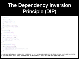 The Dependency Inversion
Principle (DIP)
class Handler {
 
    let storage: Storage
 
    init(storage: Storage) {
        self.storage = storage
    }
 
    func handle(string: String) {
        storage.save(string: string)
    }
}
 
protocol Storage {
 
   func save(string: String)
}
 
class FilesystemManager: Storage {
 
    func save(string: String) {
        // Open a file in read-mode
        // Save the string in this file
        // Close the file
    }
}
 
class DatabaseManager: Storage {
 
    func save(string: String) {
        // Connect to the database
        // Execute the query to save the string in a table
        // Close the connection
    }
}
A. HIGH LEVEL MODULES SHOULD NOT DEPEND UPON LOW LEVEL MODULES. BOTH SHOULD DEPEND UPON ABSTRACTIONS.
B. ABSTRACTIONS SHOULD NOT DEPEND UPON DETAILS. DETAILS SHOULD DEPEND UPON ABSTRACTIONS.
 