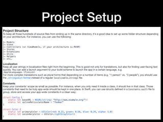 Project Setup
Project Structure
To keep all those hundreds of source ﬁles from ending up in the same directory, it's a good idea to set up some folder structure depending
on your architecture. For instance, you can use the following:

├─ Models
├─ Views
├─ Controllers (or ViewModels, if your architecture is MVVM)
├─ Stores
├─ Extensions
├─ Utils
├─ Helpers
├─ etc…
Localization
Keep all user strings in localization ﬁles right from the beginning. This is good not only for translations, but also for ﬁnding user-facing text
quickly. You can add a launch argument to your build scheme to launch the app in a certain language, e.g.

-AppleLanguages (Finnish)
For more complex translations such as plural forms that depending on a number of items (e.g. "1 person" vs. "3 people"), you should use
the .stringsdict format instead of a regular localizable.strings ﬁle.

Constants
Keep your constants' scope as small as possible. For instance, when you only need it inside a class, it should live in that class. Those
constants that need to be truly app-wide should be kept in one place. In Swift, you can use structs deﬁned in a Constants.swift ﬁle to
group, store and access your app-wide constants in a clean way:

struct Config {
static let baseURL = NSURL(string: "http://www.example.org/")!
static let splineReticulatorName = "foobar"
}
struct Color {
static let primaryColor = UIColor(red: 0.22, green: 0.58, blue: 0.29, alpha: 1.0)
static let secondaryColor = UIColor.lightGrayColor()
}
 